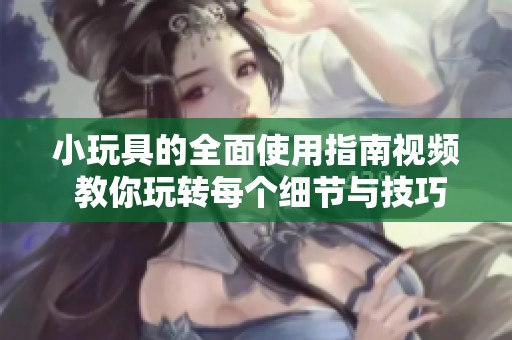 小玩具的全面使用指南视频 教你玩转每个细节与技巧
