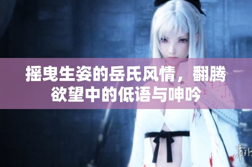 摇曳生姿的岳氏风情，翻腾欲望中的低语与呻吟
