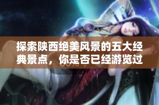 探索陕西绝美风景的五大经典景点，你是否已经游览过其中三处，收获旅途的精彩与满足呢