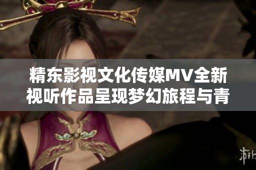 精东影视文化传媒MV全新视听作品呈现梦幻旅程与青春旋律