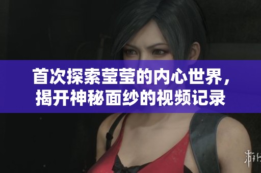 首次探索莹莹的内心世界，揭开神秘面纱的视频记录