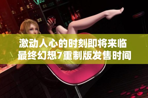 激动人心的时刻即将来临 最终幻想7重制版发售时间终于揭晓