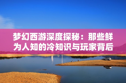 梦幻西游深度探秘：那些鲜为人知的冷知识与玩家背后的精彩故事