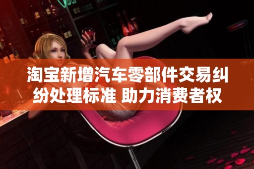 淘宝新增汽车零部件交易纠纷处理标准 助力消费者权益保护与市场规范化发展
