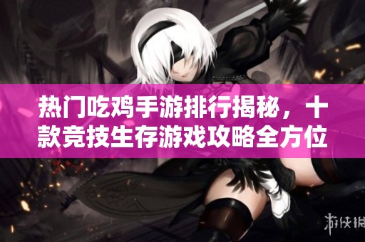 热门吃鸡手游排行揭秘，十款竞技生存游戏攻略全方位解析与推荐