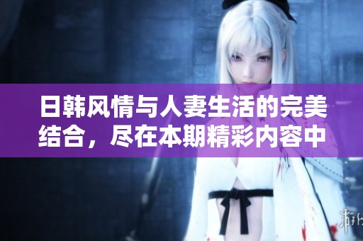 日韩风情与人妻生活的完美结合，尽在本期精彩内容中
