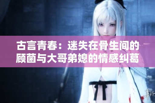 古言青春：迷失在骨生间的顾菌与大哥弟媳的情感纠葛