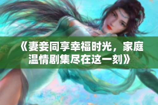 《妻妾同享幸福时光，家庭温情剧集尽在这一刻》