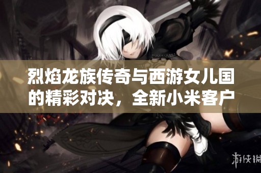 烈焰龙族传奇与西游女儿国的精彩对决，全新小米客户端手游体验解析