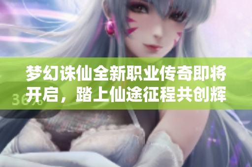 梦幻诛仙全新职业传奇即将开启，踏上仙途征程共创辉煌未来