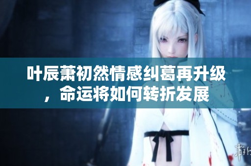 叶辰萧初然情感纠葛再升级，命运将如何转折发展