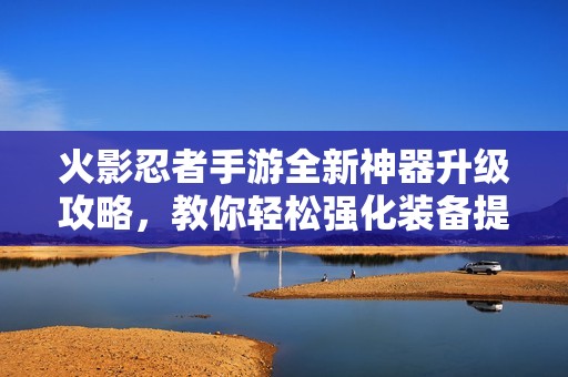 火影忍者手游全新神器升级攻略，教你轻松强化装备提升战斗力