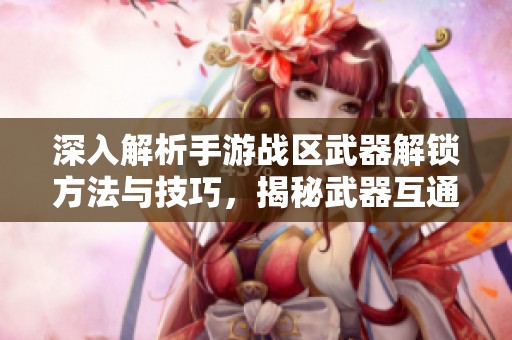 深入解析手游战区武器解锁方法与技巧，揭秘武器互通的奥秘与高效攻略