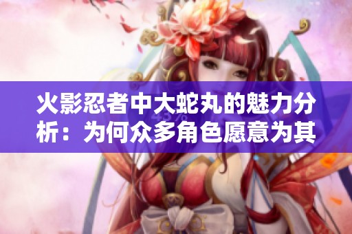 火影忍者中大蛇丸的魅力分析：为何众多角色愿意为其追随与奉献