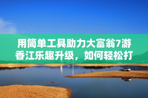 用简单工具助力大富翁7游香江乐趣升级，如何轻松打造全新游戏体验