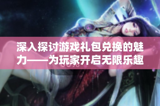 深入探讨游戏礼包兑换的魅力——为玩家开启无限乐趣的新体验与可能性