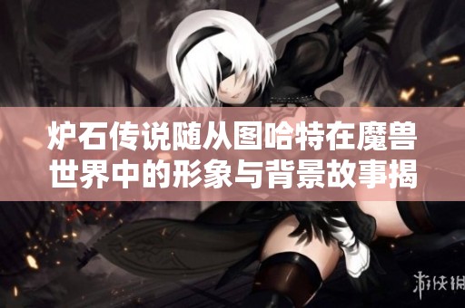 炉石传说随从图哈特在魔兽世界中的形象与背景故事揭秘，玩家带你探索这位裁决者的独特魅力