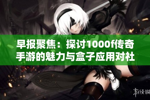 早报聚焦：探讨1000f传奇手游的魅力与盒子应用对社会的影响