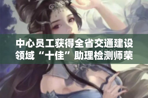 中心员工获得全省交通建设领域“十佳”助理检测师荣誉，彰显专业实力与行业贡献