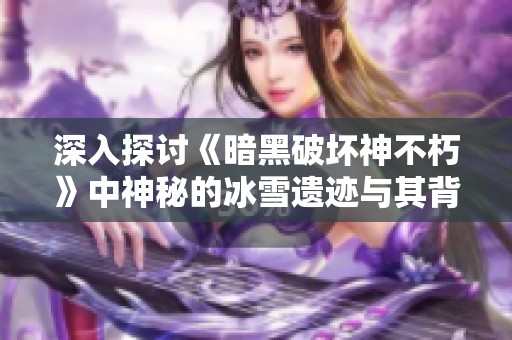 深入探讨《暗黑破坏神不朽》中神秘的冰雪遗迹与其背后的故事与挑战