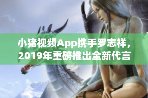 小猪视频App携手罗志祥，2019年重磅推出全新代言活动