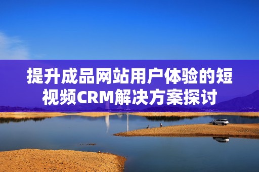 提升成品网站用户体验的短视频CRM解决方案探讨