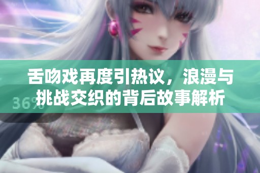 舌吻戏再度引热议，浪漫与挑战交织的背后故事解析