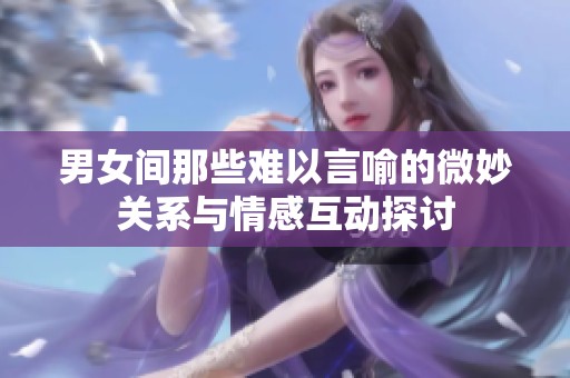 男女间那些难以言喻的微妙关系与情感互动探讨