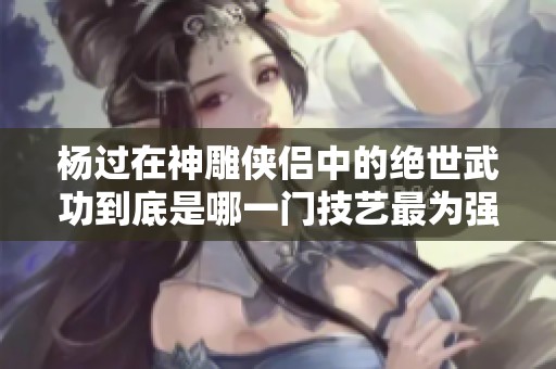 杨过在神雕侠侣中的绝世武功到底是哪一门技艺最为强大