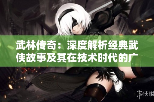 武林传奇：深度解析经典武侠故事及其在技术时代的广泛影响与意义