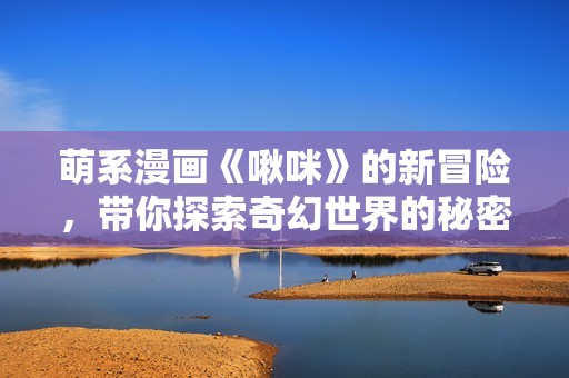 萌系漫画《啾咪》的新冒险，带你探索奇幻世界的秘密