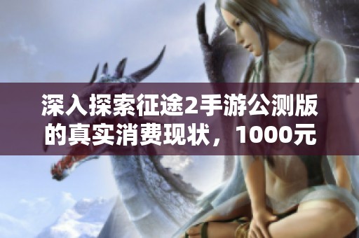 深入探索征途2手游公测版的真实消费现状，1000元投入究竟值不值得投资体验