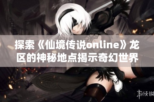 探索《仙境传说online》龙区的神秘地点揭示奇幻世界的魅力与冒险之旅