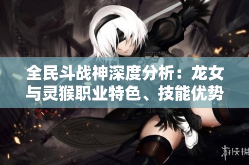 全民斗战神深度分析：龙女与灵猴职业特色、技能优势及最佳玩法解析