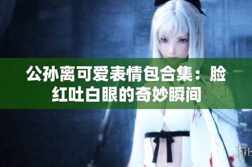 公孙离可爱表情包合集：脸红吐白眼的奇妙瞬间