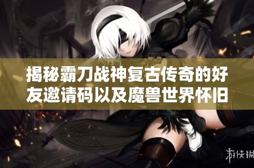 揭秘霸刀战神复古传奇的好友邀请码以及魔兽世界怀旧版60级攻略技巧