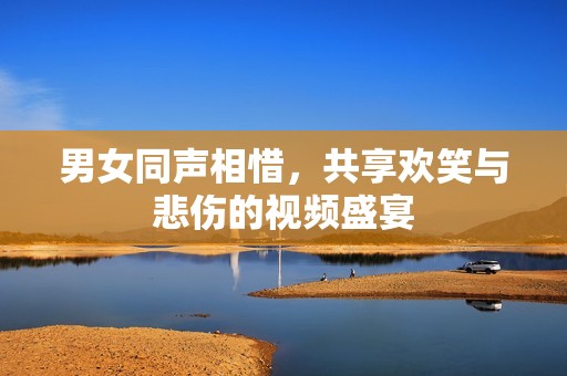 男女同声相惜，共享欢笑与悲伤的视频盛宴