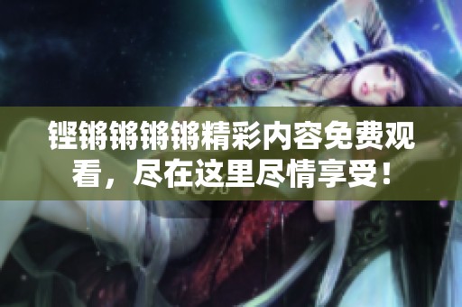 铿锵锵锵锵精彩内容免费观看，尽在这里尽情享受！