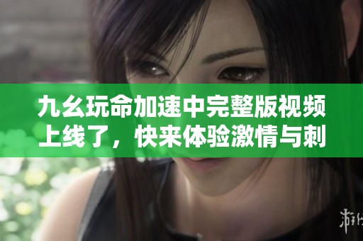 九幺玩命加速中完整版视频上线了，快来体验激情与刺激！