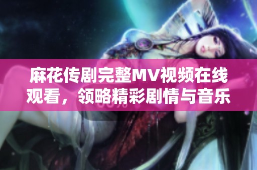 麻花传剧完整MV视频在线观看，领略精彩剧情与音乐魅力