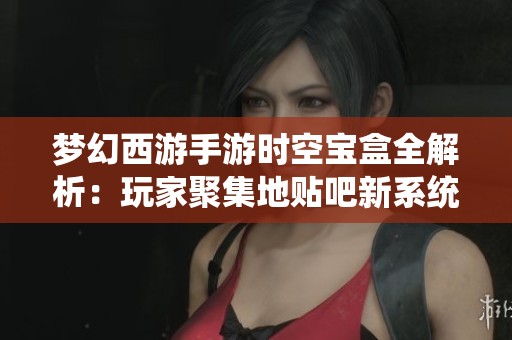 梦幻西游手游时空宝盒全解析：玩家聚集地贴吧新系统的深度揭秘与玩法介绍