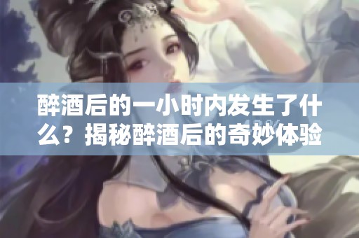 醉酒后的一小时内发生了什么？揭秘醉酒后的奇妙体验