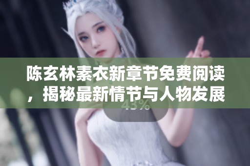 陈玄林素衣新章节免费阅读，揭秘最新情节与人物发展