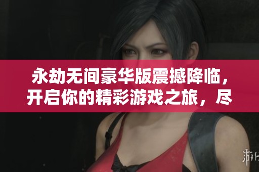 永劫无间豪华版震撼降临，开启你的精彩游戏之旅，尽享超值体验！