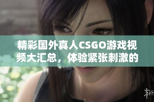 精彩国外真人CSGO游戏视频大汇总，体验紧张刺激的电子竞技对决