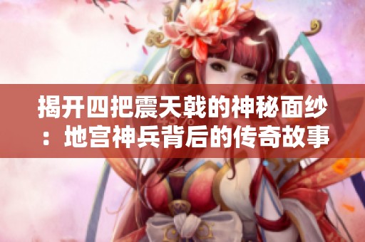 揭开四把震天戟的神秘面纱：地宫神兵背后的传奇故事与绝杀时刻