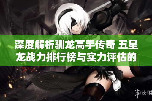 深度解析驯龙高手传奇 五星龙战力排行榜与实力评估的精彩旅程