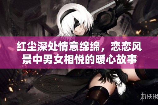 红尘深处情意绵绵，恋恋风景中男女相悦的暖心故事