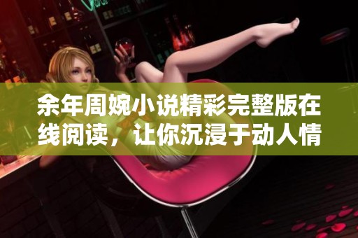 余年周婉小说精彩完整版在线阅读，让你沉浸于动人情节之中