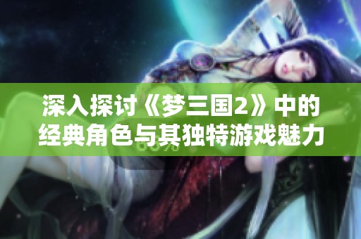 深入探讨《梦三国2》中的经典角色与其独特游戏魅力的背后故事